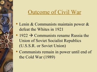Outcome of Civil War
 Lenin & Communists maintain power &
  defeat the Whites in 1921
 1922  Communists rename Russia the
  Union of Soviet Socialist Republics
  (U.S.S.R. or Soviet Union)
 Communists remain in power until end of
  the Cold War (1989)
 