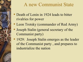 A new Communist State
 Death of Lenin in 1924 leads to bitter
  rivalries for power
 Leon Trotsky (commander of Red Army)
 Joseph Stalin (general secretary of the
  Communist party)
 1929: Joseph Stalin emerges as the leader
  of the Communist party , and prepares to
  industrialize the nation
 