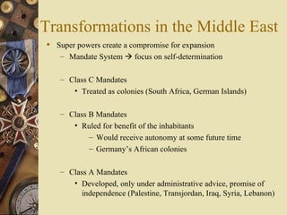 Transformations in the Middle East
 Super powers create a compromise for expansion
   – Mandate System  focus on self-determination


   – Class C Mandates
       • Treated as colonies (South Africa, German Islands)

   – Class B Mandates
       • Ruled for benefit of the inhabitants
          – Would receive autonomy at some future time
          – Germany’s African colonies

   – Class A Mandates
       • Developed, only under administrative advice, promise of
         independence (Palestine, Transjordan, Iraq, Syria, Lebanon)
 