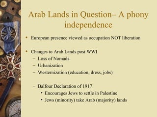 Arab Lands in Question– A phony
          independence
 European presence viewed as occupation NOT liberation

 Changes to Arab Lands post WWI
   – Loss of Nomads
   – Urbanization
   – Westernization (education, dress, jobs)


   – Balfour Declaration of 1917
       • Encourages Jews to settle in Palestine
       • Jews (minority) take Arab (majority) lands
 