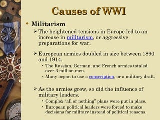 Causes of WWI
 Militarism
   The heightened tensions in Europe led to an
    increase in militarism, or aggressive
    preparations for war.
   European armies doubled in size between 1890
    and 1914.
     • The Russian, German, and French armies totaled
       over 3 million men.
     • Many began to use a conscription, or a military draft.

   As the armies grew, so did the influence of
    military leaders.
     • Complex “all or nothing” plans were put in place.
     • European political leaders were forced to make
       decisions for military instead of political reasons.
 