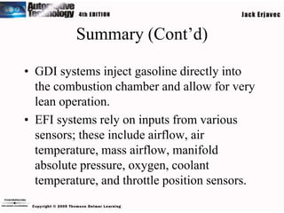 Summary (Cont’d)

• GDI systems inject gasoline directly into
  the combustion chamber and allow for very
  lean operation.
• EFI systems rely on inputs from various
  sensors; these include airflow, air
  temperature, mass airflow, manifold
  absolute pressure, oxygen, coolant
  temperature, and throttle position sensors.
 