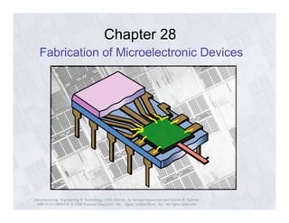 Chapter 28 
Fabrication of Microelectronic Devices 
Manufacturing, Engineering & Technology, Fifth Edition, by Serope Kalpakjian and Steven R. Schmid. 
ISBN 0-13-148965-8. © 2006 Pearson Education, Inc., Upper Saddle River, NJ. All rights reserved. 
 