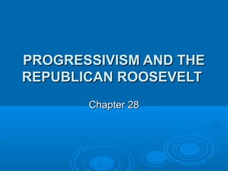 PROGRESSIVISM AND THE
REPUBLICAN ROOSEVELT
Chapter 28

 