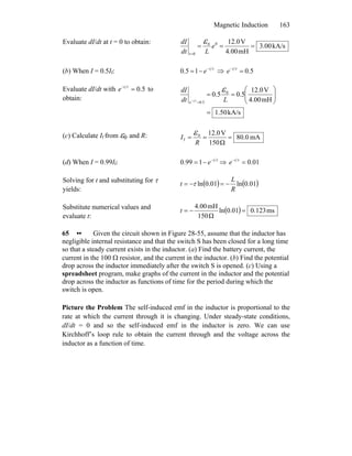 Magnetic Induction 163
Evaluate dI/dt at t = 0 to obtain:
kA/s3.00
mH4.00
V12.000
0
===
=
e
Ldt
dI
t
ε
(b) When I = 0.5If: τt
e−
−=15.0 ⇒ 5.0=− τt
e
Evaluate dI/dt with 5.0=− τt
e to
obtain:
kA/s1.50
mH4.00
V12.0
5.05.0 0
5.0
=
⎟⎟
⎠
⎞
⎜⎜
⎝
⎛
==
=− Ldt
dI
t
e
ε
τ
(c) Calculate If from ε0 and R: mA80.0
Ω150
V12.00
f ===
R
I
ε
(d) When I = 0.99If: τt
e−
−= 199.0 ⇒ 01.0=− τt
e
Solving for t and substituting for τ
yields:
( ) ( )01.0ln01.0ln
R
L
t −=−= τ
Substitute numerical values and
evaluate t:
( ) ms123.001.0ln
Ω150
mH4.00
=−=t
65 •• Given the circuit shown in Figure 28-55, assume that the inductor has
negligible internal resistance and that the switch S has been closed for a long time
so that a steady current exists in the inductor. (a) Find the battery current, the
current in the 100 Ω resistor, and the current in the inductor. (b) Find the potential
drop across the inductor immediately after the switch S is opened. (c) Using a
spreadsheet program, make graphs of the current in the inductor and the potential
drop across the inductor as functions of time for the period during which the
switch is open.
Picture the Problem The self-induced emf in the inductor is proportional to the
rate at which the current through it is changing. Under steady-state conditions,
dI/dt = 0 and so the self-induced emf in the inductor is zero. We can use
Kirchhoff’s loop rule to obtain the current through and the voltage across the
inductor as a function of time.
 