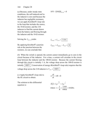 Chapter 28164
(a) Because, under steady-state
conditions, the self-induced emf in
the inductor is zero and because the
inductor has negligible resistance,
we can apply Kirchhoff’s loop rule
to the loop that includes the source,
the 10-Ω resistor, and the 2-H
inductor to find the current drawn
from the battery and flowing through
the inductor and the 10-Ω resistor:
( ) 010V10 10 =Ω− Ω−I
Solving for yields:Ω−10I A0.1H210 == −Ω− II
By applying Kirchhoff’s junction
rule at the junction between the
resistors, we can conclude that:
0H-2battery-100 =−=Ω III
(b) When the switch is opened, the current cannot immediately go to zero in the
circuit because of the inductor. For a time, a current will circulate in the circuit
loop between the inductor and the 100-Ω resistor. Because the current flowing
through this circuit is initially 1 A, the voltage drop across the 100-Ω resistor is
initially V.100 Conservation of energy (Kirchhoff’s loop rule) requires that the
voltage drop across the 2-H inductor is V.100H-2 =V
(c) Apply Kirchhoff’s loop rule to
the RL circuit to obtain:
0=+ IR
dt
dI
L
The solution to this differential
equation is:
( ) τ
t
t
L
R
eIeItI
−−
== 00
where s020.0
100
H0.2
=
Ω
==
R
L
τ
 