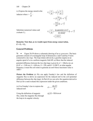 Chapter 28168
(c) Express the energy stored in the
inductor when t =
R
L
:
( )
( )21
2
2
0
2
10
2
1
2
1
1
2
1
−
−
−=
⎟
⎠
⎞
⎜
⎝
⎛
−=
⎟⎟
⎠
⎞
⎜⎜
⎝
⎛
⎟
⎠
⎞
⎜
⎝
⎛
=⎟
⎠
⎞
⎜
⎝
⎛
e
R
L
e
R
L
R
L
IL
R
L
UL
ε
ε
Substitute numerical values and
evaluate UL:
( )( )
( )
( )
J92.1
1
Ω3.002
V12.0H0.600 21
2
2
=
−=⎟
⎠
⎞
⎜
⎝
⎛ −
e
R
L
UL
Remarks: Note that, as we would expect from energy conservation,
E = EJ + EL.
General Problems
71 •• Figure 28-59 shows a schematic drawing of an ac generator. The basic
generator consists of a rectangular loop of dimensions a and b and has N turns
connected to slip rings. The loop rotates (driven by a gasoline engine) at an
angular speed of ω in a uniform magnetic field
r
B. (a) Show that the induced
potential difference between the two slip rings is given by ε = NBabω sin ωt.
(b) If a = 2.00 cm, b = 4.00 cm, N = 250, and B = 0.200 T, at what angular
frequency ω must the coil rotate to generate an emf whose maximum value is
100V?
Picture the Problem (a) We can apply Faraday’s law and the definition of
magnetic flux to derive an expression for the induced emf in the coil (potential
difference between the slip rings). In Part (b) we can solve the equation derived in
Part (a) for ω and evaluate this expression under the given conditions.
(a) Use Faraday’s law to express the
induced emf:
( )
dt
td mφ
ε −=
Using the definition of magnetic
flux, relate the magnetic flux through
the loop to its angular velocity:
( ) tNBAt ωφ cosm =
 