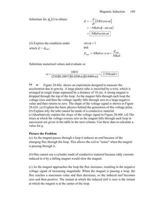 Magnetic Induction 169
Substitute for ( )tmφ to obtain:
[ ]
( )
tNBab
tNBab
tNBA
dt
d
ωω
ωω
ωε
sin
sin
cos
=
−−=
−=
(b) Express the condition under
which ε = εmax:
1sin =tω
and
ωε NBab=max ⇒
NBab
maxεω =
Substitute numerical values and evaluate ω:
( )( )( )( )
krad/s2.50
m0.0400m0.0200T0.200250
V100
==ω
77 •• Figure 28-60a shows an experiment designed to measure the
acceleration due to gravity. A large plastic tube is encircled by a wire, which is
arranged in single loops separated by a distance of 10 cm. A strong magnet is
dropped through the top of the loop. As the magnet falls through each loop the
voltage rises and then the voltage rapidly falls through zero to a large negative
value and then returns to zero. The shape of the voltage signal is shown in Figure
28-62b. (a) Explain the basic physics behind the generation of this voltage pulse.
(b) Explain why the tube cannot be made of a conductive material.
(c) Qualitatively explain the shape of the voltage signal in Figure 28-60b. (d) The
times at which the voltage crosses zero as the magnet falls through each loop in
succession are given in the table in the next column. Use these data to calculate a
value for g.
Picture the Problem
(a) As the magnet passes through a loop it induces an emf because of the
changing flux through the loop. This allows the coil to ″sense″ when the magnet
is passing through it.
(b) One cannot use a cylinder made of conductive material because eddy currents
induced in it by a falling magnet would slow the magnet.
(c) As the magnet approaches the loop the flux increases, resulting in the negative
voltage signal of increasing magnitude. When the magnet is passing a loop, the
flux reaches a maximum value and then decreases, so the induced emf becomes
zero and then positive. The instant at which the induced emf is zero is the instant
at which the magnet is at the center of the loop.
 