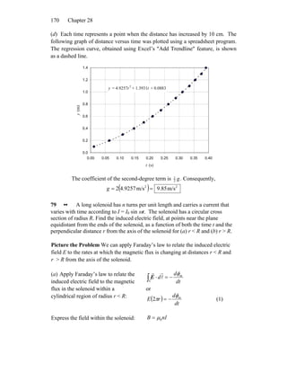 Chapter 28170
(d) Each time represents a point when the distance has increased by 10 cm. The
following graph of distance versus time was plotted using a spreadsheet program.
The regression curve, obtained using Excel’s ″Add Trendline″ feature, is shown
as a dashed line.
y = 4.9257t 2
+ 1.3931t + 0.0883
0.0
0.2
0.4
0.6
0.8
1.0
1.2
1.4
0.00 0.05 0.10 0.15 0.20 0.25 0.30 0.35 0.40
t (s)
y(m)
The coefficient of the second-degree term is .2
1
g Consequently,
( ) 22
m/s85.9m/s9257.42 ==g
79 •• A long solenoid has n turns per unit length and carries a current that
varies with time according to I = I0 sin ωt. The solenoid has a circular cross
section of radius R. Find the induced electric field, at points near the plane
equidistant from the ends of the solenoid, as a function of both the time t and the
perpendicular distance r from the axis of the solenoid for (a) r < R and (b) r > R.
Picture the Problem We can apply Faraday’s law to relate the induced electric
field E to the rates at which the magnetic flux is changing at distances r < R and
r > R from the axis of the solenoid.
(a) Apply Faraday’s law to relate the
induced electric field to the magnetic
flux in the solenoid within a
cylindrical region of radius r < R:
dt
d
d m
C
φ
−=⋅∫ l
rr
E
or
( )
dt
d
rE m
2
φ
π −= (1)
Express the field within the solenoid: nIB 0μ=
 