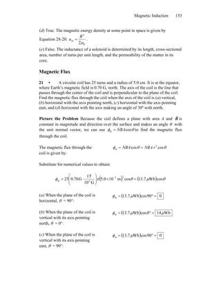 Magnetic Induction 153
(d) True. The magnetic energy density at some point in space is given by
Equation 28-20:
0
2
m
2μ
B
u = .
(e) False. The inductance of a solenoid is determined by its length, cross-sectional
area, number of turns per unit length, and the permeability of the matter in its
core.
Magnetic Flux
21 • A circular coil has 25 turns and a radius of 5.0 cm. It is at the equator,
where Earth’s magnetic field is 0.70 G, north. The axis of the coil is the line that
passes through the center of the coil and is perpendicular to the plane of the coil.
Find the magnetic flux through the coil when the axis of the coil is (a) vertical,
(b) horizontal with the axis pointing north, (c) horizontal with the axis pointing
east, and (d) horizontal with the axis making an angle of 30º with north.
Picture the Problem Because the coil defines a plane with area A and B
r
is
constant in magnitude and direction over the surface and makes an angle θ with
the unit normal vector, we can use θφ cosm NBA= to find the magnetic flux
through the coil.
The magnetic flux through the
coil is given by:
θπθφ coscos 2
m rNBNBA ==
Substitute for numerical values to obtain:
( ) ( ) θμθπφ cosWb7.13cosm105.0
G10
T1
G70.025
22
4m =×⎟⎟
⎠
⎞
⎜⎜
⎝
⎛
⋅= −
(a) When the plane of the coil is
horizontal, θ = 90°:
( ) 090cosWb7.13m =°= μφ
(b) When the plane of the coil is
vertical with its axis pointing
north, θ = 0°:
( ) Wb140cosWb7.13m μμφ =°=
(c) When the plane of the coil is
vertical with its axis pointing
east, θ = 90°:
( ) 090cosWb7.13m =°= μφ
 