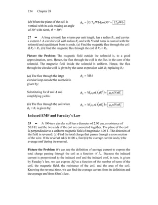 Chapter 28154
(d) When the plane of the coil is
vertical with its axis making an angle
of 30° with north, θ = 30°:
( ) Wb1230cosWb7.13m μμφ =°=
27 •• A long solenoid has n turns per unit length, has a radius R1, and carries
a current I. A circular coil with radius R2 and with N total turns is coaxial with the
solenoid and equidistant from its ends. (a) Find the magnetic flux through the coil
if R2 > R1. (b) Find the magnetic flux through the coil if R2 < R1.
Picture the Problem The magnetic field outside the solenoid is, to a good
approximation, zero. Hence, the flux through the coil is the flux in the core of the
solenoid. The magnetic field inside the solenoid is uniform. Hence, the flux
through the circular coil is given by the same expression with R2 replacing R1:
(a) The flux through the large
circular loop outside the solenoid is
given by:
NBA=mφ
Substituting for B and A and
simplifying yields:
( )( ) 2
10
2
10m RnINRnIN πμπμφ ==
(b) The flux through the coil when
R2 < R1 is given by:
( )( ) 2
20
2
20m RnINRnIN πμπμφ ==
Induced EMF and Faraday’s Law
33 •• A 100-turn circular coil has a diameter of 2.00 cm, a resistance of
50.0 Ω, and the two ends of the coil are connected together. The plane of the coil
is perpendicular to a uniform magnetic field of magnitude 1.00 T. The direction of
the field is reversed. (a) Find the total charge that passes through a cross section
of the wire. If the reversal takes 0.100 s, find (b) the average current and (c) the
average emf during the reversal.
Picture the Problem We can use the definition of average current to express the
total charge passing through the coil as a function of Iav. Because the induced
current is proportional to the induced emf and the induced emf, in turn, is given
by Faraday’s law, we can express ΔQ as a function of the number of turns of the
coil, the magnetic field, the resistance of the coil, and the area of the coil.
Knowing the reversal time, we can find the average current from its definition and
the average emf from Ohm’s law.
 