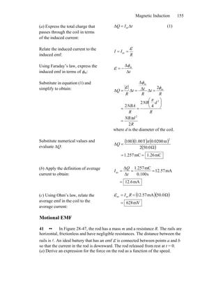 Magnetic Induction 155
(a) Express the total charge that
passes through the coil in terms
of the induced current:
tIQ Δ=Δ av (1)
Relate the induced current to the
induced emf: R
II
ε== av
Using Faraday’s law, express the
induced emf in terms of φm: tΔ
Δ
−= mφ
ε
Substitute in equation (1) and
simplify to obtain:
R
dNB
R
dNB
R
NBA
R
t
R
tt
R
Q
2
4
2
2
2
2
2
m
m
π
π
φ
φ
ε
=
⎟
⎠
⎞
⎜
⎝
⎛
==
=ΔΔ
Δ
=Δ=Δ
where d is the diameter of the coil.
Substitute numerical values and
evaluate ΔQ:
( )( ) ( )
( )
mC26.1mC257.1
Ω0.502
m0200.0T00.1100
Δ
2
==
=
π
Q
(b) Apply the definition of average
current to obtain:
mA12.6
mA12.57
s0.100
mC1.257
Δ
Δ
av
=
===
t
Q
I
(c) Using Ohm’s law, relate the
average emf in the coil to the
average current:
( )( )
mV628
Ω50.0mA12.57avav
=
== RIε
Motional EMF
41 •• In Figure 28-47, the rod has a mass m and a resistance R. The rails are
horizontal, frictionless and have negligible resistances. The distance between the
rails is l. An ideal battery that has an emf ε is connected between points a and b
so that the current in the rod is downward. The rod released from rest at t = 0.
(a) Derive an expression for the force on the rod as a function of the speed.
 