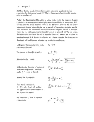 Chapter 28156
(b) Show that the speed of the rod approaches a terminal speed and find an
expression for the terminal speed. (c) What is the current when the rod is moving
at its terminal speed?
Picture the Problem (a) The net force acting on the rod is the magnetic force it
experiences as a consequence of carrying a current and being in a magnetic field.
The net emf that drives I in this circuit is the difference between the emf of the
battery and the emf induced in the rod as a result of its motion. Applying a right-
hand rule to the rod reveals that the direction of this magnetic force is to the right.
Hence the rod will accelerate to the right when it is released. (b) We can obtain
the equation of motion of the rod by applying Newton’s second law to relate its
acceleration to ε, B, I, R and . (c) Lettingl tvv = in the equation for the current in
the circuit will yield current when the rod is at its terminal speed.
(a) Express the magnetic force on the
current-carrying rod:
BIF l=m
The current in the rod is given by:
R
vB
I
l−
=
ε (1)
Substituting for I yields:
( )vB
R
B
B
R
vB
F l
l
l
l
−=⎟
⎠
⎞
⎜
⎝
⎛ −
= εε
m
(b) Letting the direction of motion of
the rod be the positive x direction,
apply to the rod:xx maF∑ =
( )
dt
dv
mvB
R
B
=− l
l
ε
Solving for dtdv yields:
( )vB
mR
B
dt
dv
l
l
−= ε
Note that as v increases,
0→− vBlε , 0→dtdv and the
rod approaches its terminal speed .
Set
tv
0=dtdv to obtain:
( ) 0t =− vB
mR
B
l
l
ε ⇒
lB
v
ε
=t
(c) Substitute for v in equation
(1) to obtain:
tv
0=
−
=
R
B
B
I l
l
ε
ε
 