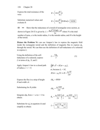 Chapter 28158
Express the total resistance of the
wire:
LR ⎟
⎠
⎞
⎜
⎝
⎛
=
m
Ω
0.18
Substitute numerical values and
evaluate R:
( ) Ω162m00.9
m
Ω
0.18 =⎟
⎠
⎞
⎜
⎝
⎛
=R
53 ••• Show that the inductance of a toroid of rectangular cross section, as
shown in Figure 28-52 is given by L =
μoN2
H ln b / a( )
2π
where N is the total
number of turns, a is the inside radius, b is the outside radius, and H is the height
of the toroid.
Picture the Problem We can use Ampere’s law to express the magnetic field
inside the rectangular toroid and the definition of magnetic flux to express φm
through the toroid. We can then use the definition of self-inductance of a solenoid
to express L.
Using the definition of the self-
inductance of a solenoid, express
L in terms of φm, N, and I:
I
N
L mφ
= (1)
Apply Ampere’s law to a closed path
of radius a < r < b:
C0
C
2 IrBd μπ ==⋅∫ l
rr
B
or, because IC = NI,
NIrB 02 μπ = ⇒
r
NI
B
π
μ
2
0
=
Express the flux in a strip of height
H and width dr :
BHdrd =mφ
Substituting for B yields:
dr
r
NIH
d
π
μ
φ
2
0
m =
Integrate dφm from r = a to r = b to
obtain: ⎟
⎠
⎞
⎜
⎝
⎛
== ∫ a
bNIH
r
drNIH b
a
ln
22
00
m
π
μ
π
μ
φ
Substitute for mφ in equation (1) and
simplify to obtain: ⎟
⎠
⎞
⎜
⎝
⎛
=
a
bHN
L ln
2
2
0
π
μ
 
