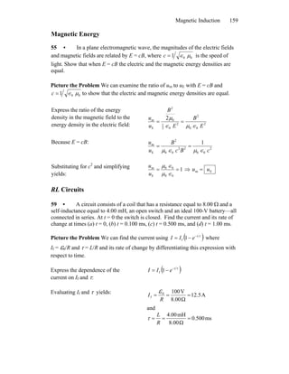 Magnetic Induction 159
Magnetic Energy
55 • In a plane electromagnetic wave, the magnitudes of the electric fields
and magnetic fields are related by E = cB, where 001 μ∈=c is the speed of
light. Show that when E = cB the electric and the magnetic energy densities are
equal.
Picture the Problem We can examine the ratio of um to uE with E = cB and
001 μ∈=c to show that the electric and magnetic energy densities are equal.
Express the ratio of the energy
density in the magnetic field to the
energy density in the electric field: 2
00
2
2
02
1
0
2
E
m 2
E
B
E
B
u
u
∈μ∈
μ
==
Because E = cB:
2
00
22
00
2
E
m 1
cBc
B
u
u
∈μ∈μ
==
Substituting for c2
and simplifying
yields:
1
00
00
E
m
==
∈μ
∈μ
u
u
⇒ Em uu =
RL Circuits
59 • A circuit consists of a coil that has a resistance equal to 8.00 Ω and a
self-inductance equal to 4.00 mH, an open switch and an ideal 100-V battery—all
connected in series. At t = 0 the switch is closed. Find the current and its rate of
change at times (a) t = 0, (b) t = 0.100 ms, (c) t = 0.500 ms, and (d) t = 1.00 ms.
Picture the Problem We can find the current using ( )τt
eII −
−= 1f where
If = ε0/R and τ = L/R and its rate of change by differentiating this expression with
respect to time.
Express the dependence of the
current on If and τ:
( )τt
eII −
−= 1f
Evaluating If and τ yields: A12.5
Ω8.00
V1000
f ===
R
I
ε
and
ms0.500
Ω8.00
mH4.00
===
R
L
τ
 