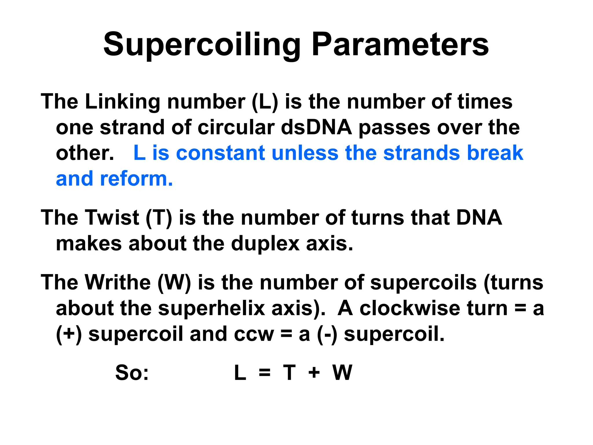 Supercoiling Parameters
The Linking number (L) is the number of times
one strand of circular dsDNA passes over the
other. L is constant unless the strands break
and reform.
The Twist (T) is the number of turns that DNA
makes about the duplex axis.
The Writhe (W) is the number of supercoils (turns
about the superhelix axis). A clockwise turn = a
(+) supercoil and ccw = a (-) supercoil.
So: L = T + W
 