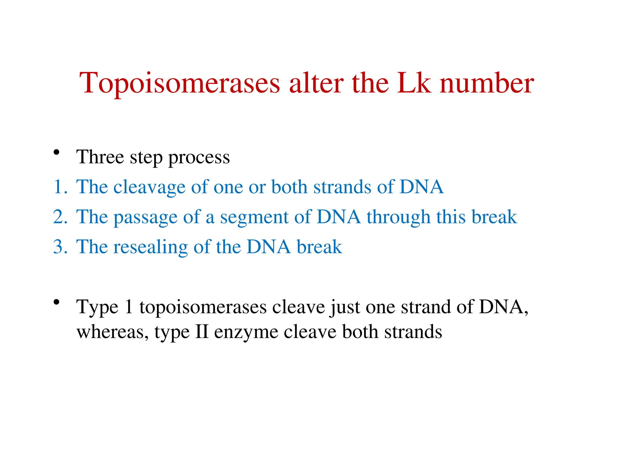 Topoisomerases alter the Lk number
• Three step process
1. The cleavage of one or both strands of DNA
2. The passage of a segment of DNA through this break
3. The resealing of the DNA break
• Type 1 topoisomerases cleave just one strand of DNA,
whereas, type II enzyme cleave both strands
 