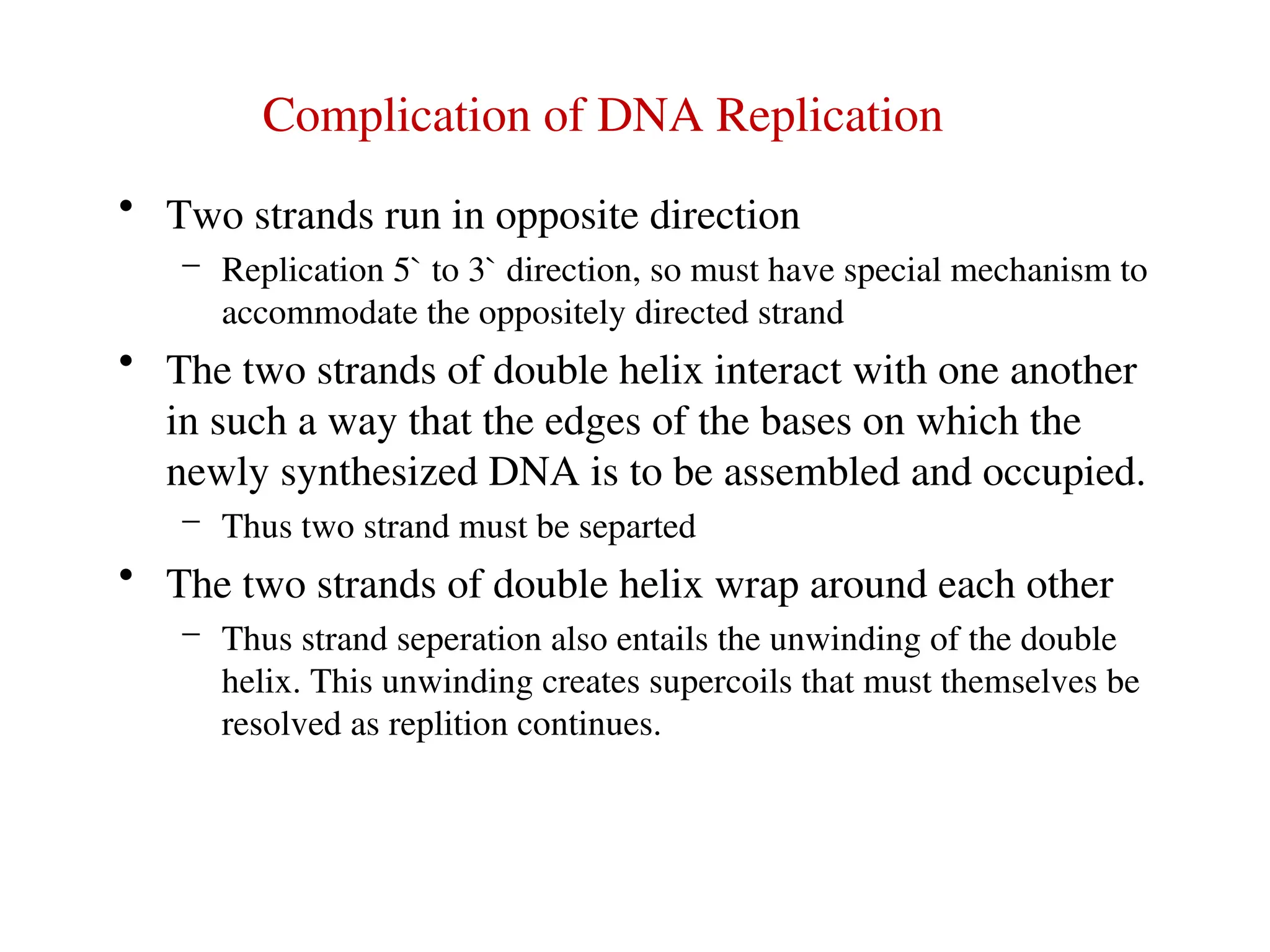 Complication of DNA Replication
• Two strands run in opposite direction
– Replication 5` to 3` direction, so must have special mechanism to
accommodate the oppositely directed strand
• The two strands of double helix interact with one another
in such a way that the edges of the bases on which the
newly synthesized DNA is to be assembled and occupied.
– Thus two strand must be separted
• The two strands of double helix wrap around each other
– Thus strand seperation also entails the unwinding of the double
helix. This unwinding creates supercoils that must themselves be
resolved as replition continues.
 