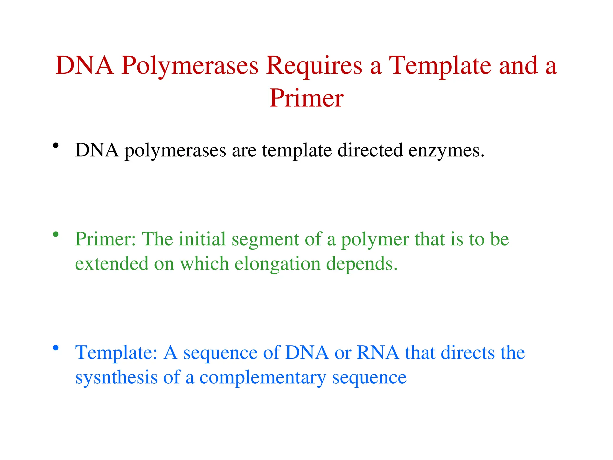 DNA Polymerases Requires a Template and a
Primer
• DNA polymerases are template directed enzymes.
• Primer: The initial segment of a polymer that is to be
extended on which elongation depends.
• Template: A sequence of DNA or RNA that directs the
sysnthesis of a complementary sequence
 