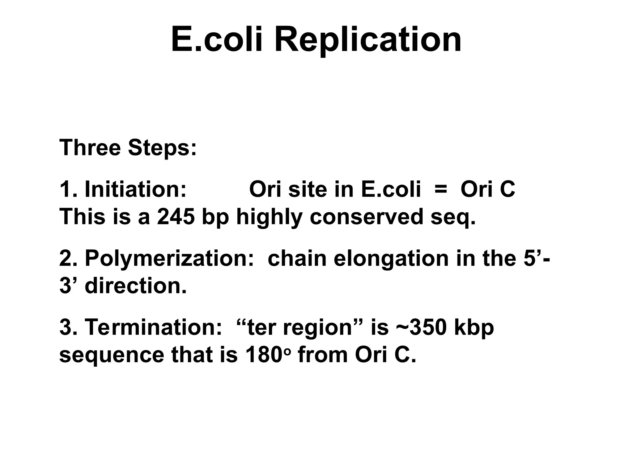 E.coli Replication
Three Steps:
1. Initiation: Ori site in E.coli = Ori C
This is a 245 bp highly conserved seq.
2. Polymerization: chain elongation in the 5’-
3’ direction.
3. Termination: “ter region” is ~350 kbp
sequence that is 180o
from Ori C.
 