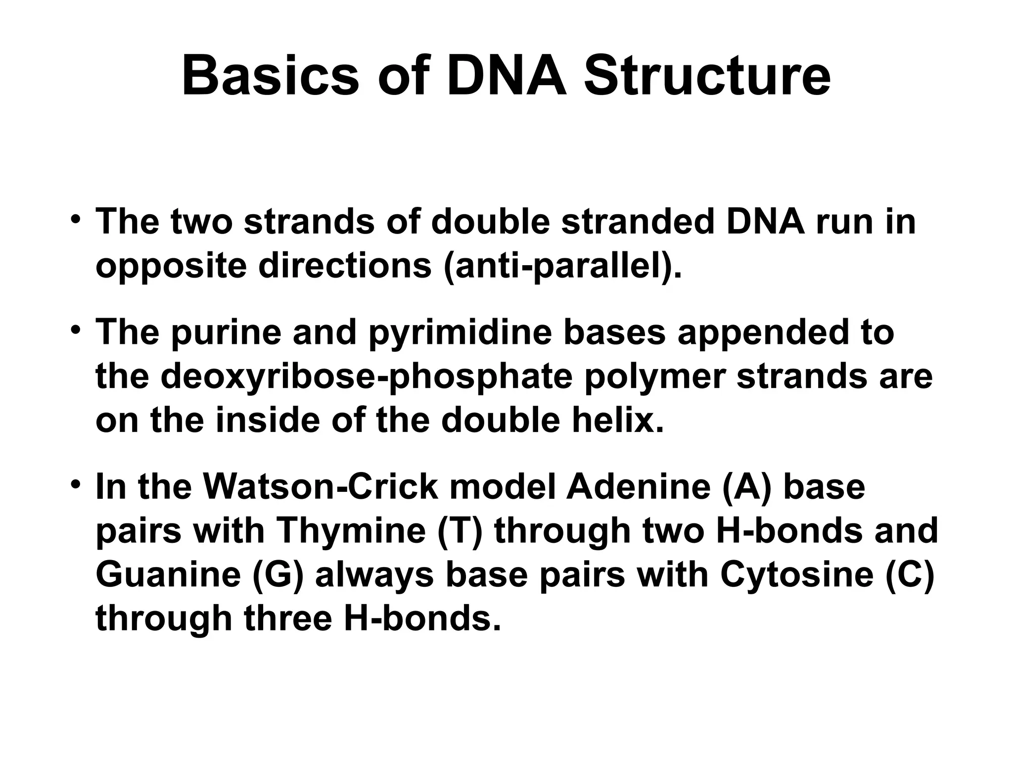 Basics of DNA Structure
• The two strands of double stranded DNA run in
opposite directions (anti-parallel).
• The purine and pyrimidine bases appended to
the deoxyribose-phosphate polymer strands are
on the inside of the double helix.
• In the Watson-Crick model Adenine (A) base
pairs with Thymine (T) through two H-bonds and
Guanine (G) always base pairs with Cytosine (C)
through three H-bonds.
 