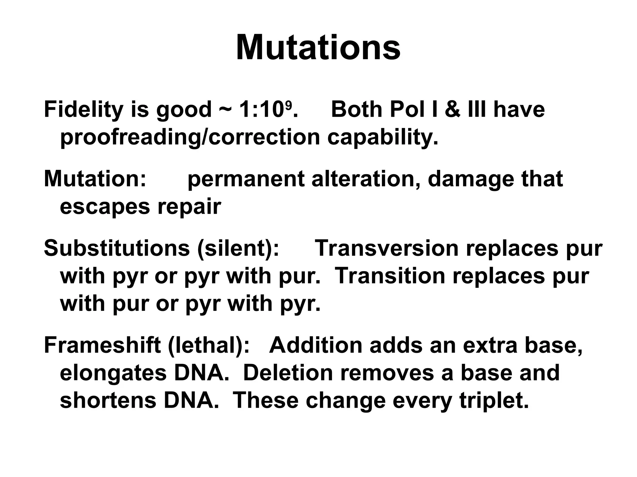 Mutations
Fidelity is good ~ 1:109
. Both Pol I & III have
proofreading/correction capability.
Mutation: permanent alteration, damage that
escapes repair
Substitutions (silent): Transversion replaces pur
with pyr or pyr with pur. Transition replaces pur
with pur or pyr with pyr.
Frameshift (lethal): Addition adds an extra base,
elongates DNA. Deletion removes a base and
shortens DNA. These change every triplet.
 