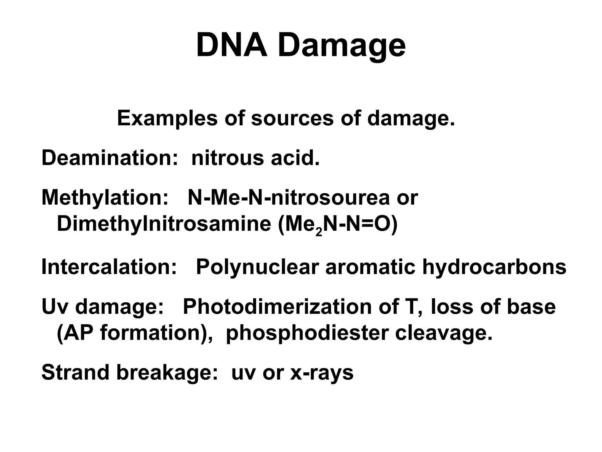 DNA Damage
Examples of sources of damage.
Deamination: nitrous acid.
Methylation: N-Me-N-nitrosourea or
Dimethylnitrosamine (Me2N-N=O)
Intercalation: Polynuclear aromatic hydrocarbons
Uv damage: Photodimerization of T, loss of base
(AP formation), phosphodiester cleavage.
Strand breakage: uv or x-rays
 