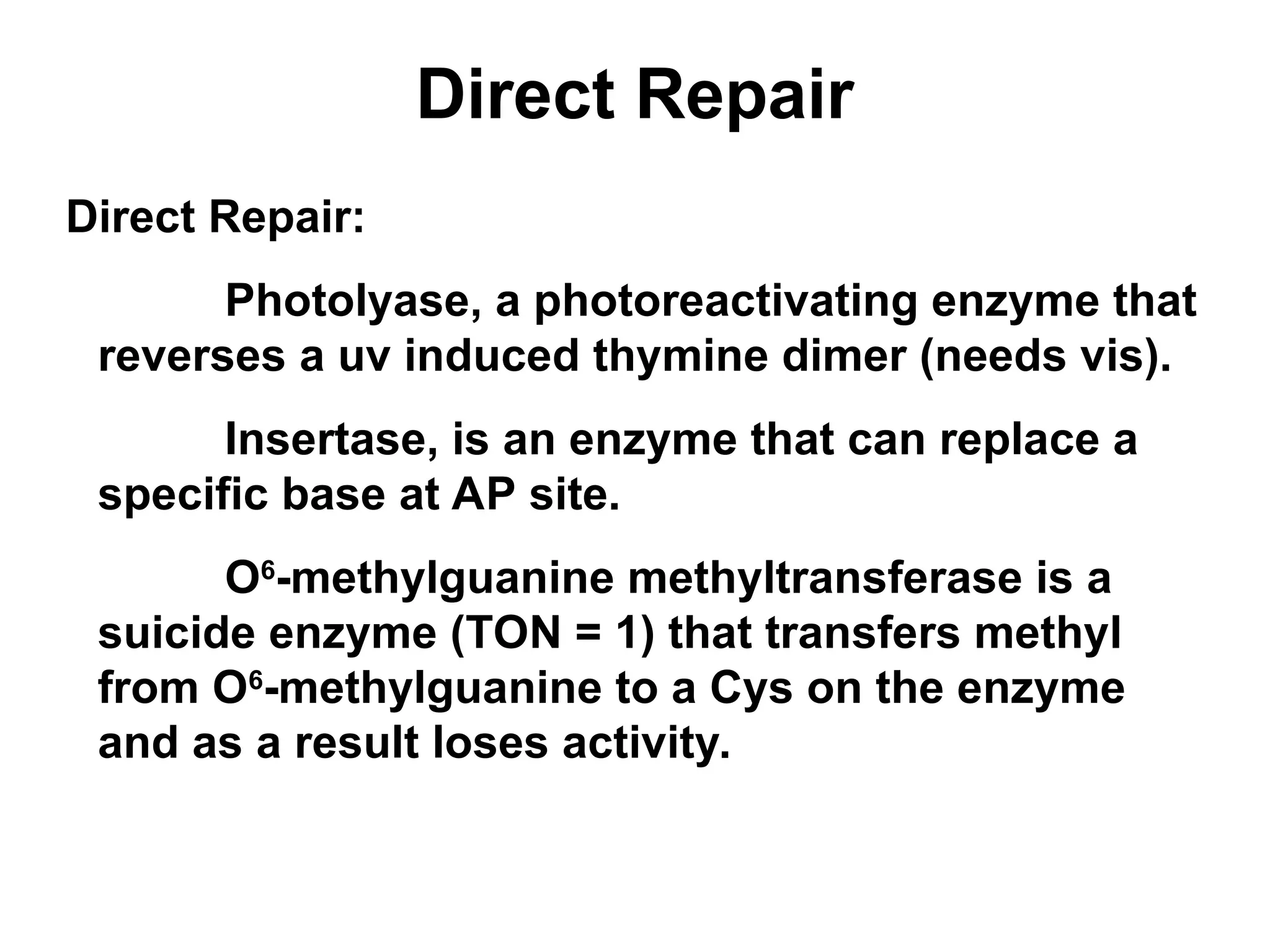 Direct Repair
Direct Repair:
Photolyase, a photoreactivating enzyme that
reverses a uv induced thymine dimer (needs vis).
Insertase, is an enzyme that can replace a
specific base at AP site.
O6
-methylguanine methyltransferase is a
suicide enzyme (TON = 1) that transfers methyl
from O6
-methylguanine to a Cys on the enzyme
and as a result loses activity.
 