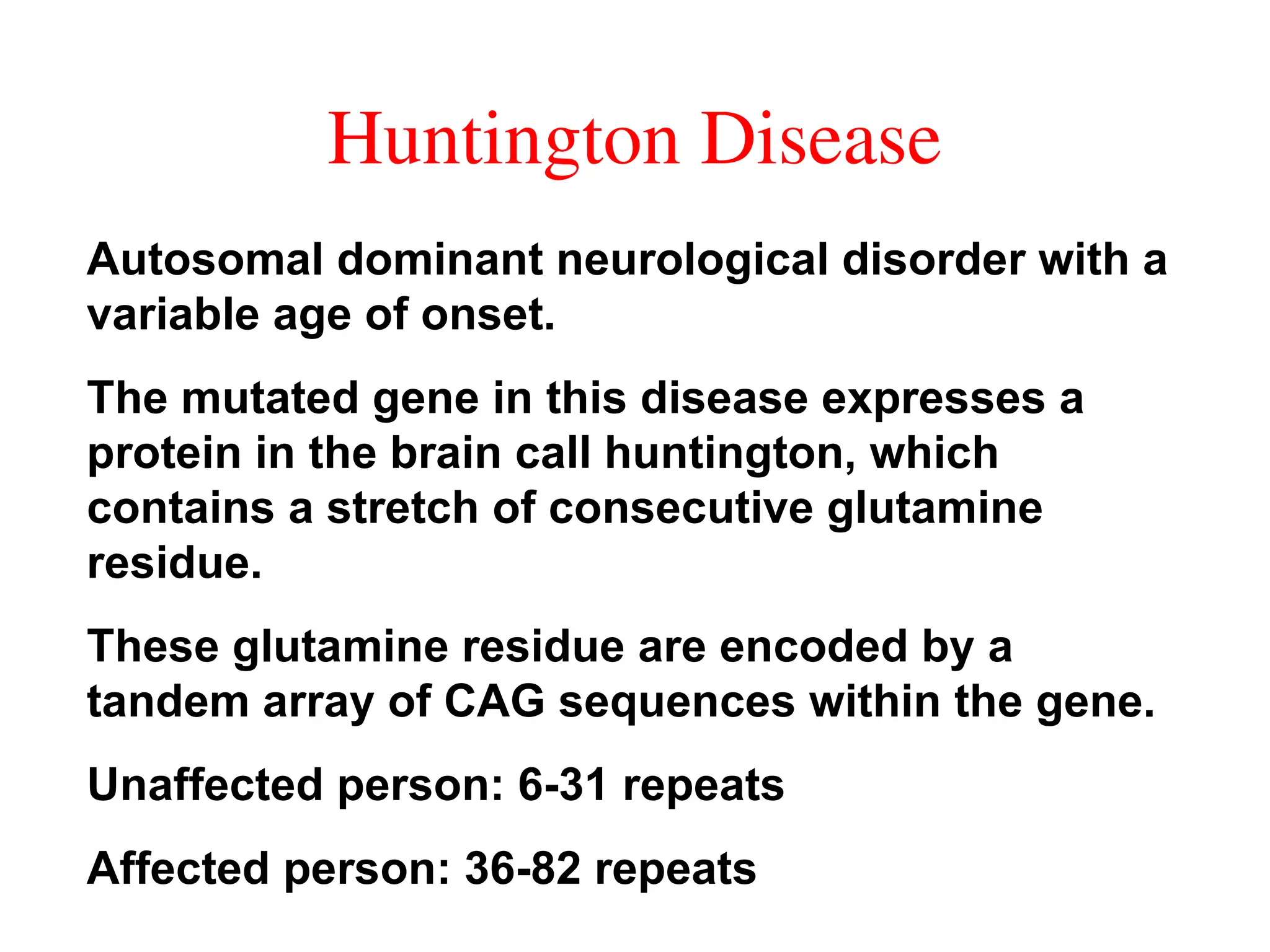 Huntington Disease
Autosomal dominant neurological disorder with a
variable age of onset.
The mutated gene in this disease expresses a
protein in the brain call huntington, which
contains a stretch of consecutive glutamine
residue.
These glutamine residue are encoded by a
tandem array of CAG sequences within the gene.
Unaffected person: 6-31 repeats
Affected person: 36-82 repeats
 