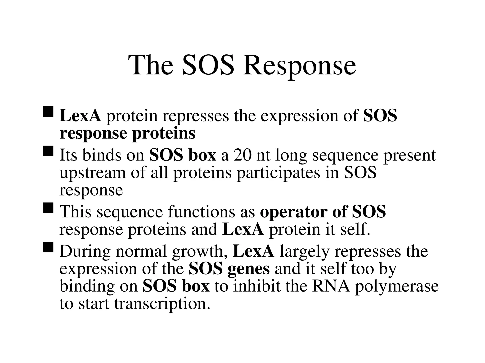 The SOS Response
 LexA protein represses the expression of SOS
response proteins
 Its binds on SOS box a 20 nt long sequence present
upstream of all proteins participates in SOS
response
 This sequence functions as operator of SOS
response proteins and LexA protein it self.
 During normal growth, LexA largely represses the
expression of the SOS genes and it self too by
binding on SOS box to inhibit the RNA polymerase
to start transcription.
 