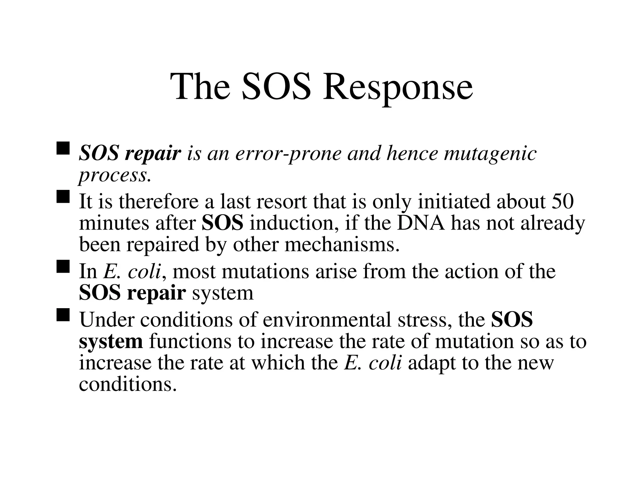 The SOS Response
 SOS repair is an error-prone and hence mutagenic
process.
 It is therefore a last resort that is only initiated about 50
minutes after SOS induction, if the DNA has not already
been repaired by other mechanisms.
 In E. coli, most mutations arise from the action of the
SOS repair system
 Under conditions of environmental stress, the SOS
system functions to increase the rate of mutation so as to
increase the rate at which the E. coli adapt to the new
conditions.
 