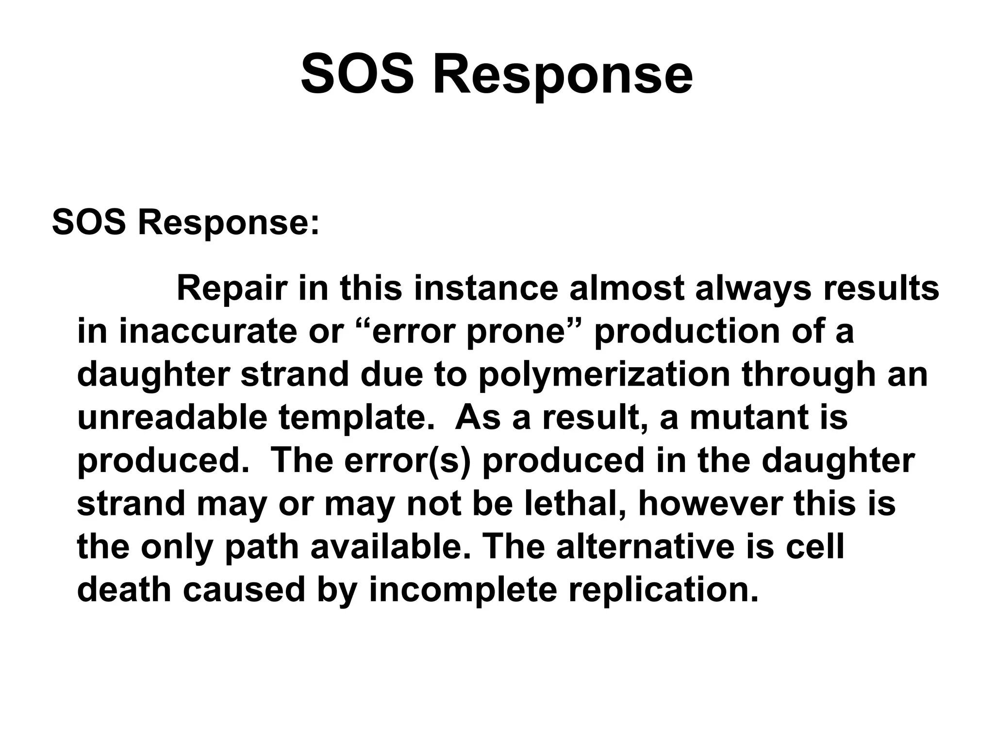 SOS Response
SOS Response:
Repair in this instance almost always results
in inaccurate or “error prone” production of a
daughter strand due to polymerization through an
unreadable template. As a result, a mutant is
produced. The error(s) produced in the daughter
strand may or may not be lethal, however this is
the only path available. The alternative is cell
death caused by incomplete replication.
 
