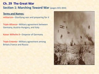 Ch. 29 The Great War
Section 1: Marching Toward War (pages 841-844)
Terms and Names:
militarism– Glorifying war and preparing for it

Triple Alliance– Military agreement between
Germany, Austria-Hungary, and Italy

Kaiser Wilhelm II– Emperor of Germany

Triple Entente– Military agreement among
Britain,France and Russia
 