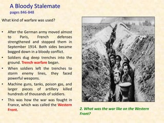 A Bloody Stalemate
     pages 846-848
What kind of warfare was used?

•   After the German army moved almost
    to      Paris,  French       defenses
    strengthened and stopped them in
    September 1914. Both sides became
    bogged down in a bloody conflict.
•   Soldiers dug deep trenches into the
    ground. Trench warfare began.
•   When soldiers left the trenches to
    storm enemy lines, they faced
    powerful weapons.
•   Machine guns, tanks, poison gas, and
    larger pieces of artillery killed
    hundreds of thousands of soldiers.
•   This was how the war was fought in
    France, which was called the Western
    Front.                                  2. What was the war like on the Western
                                            Front?
 