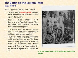 The Battle on the Eastern Front
pages 848-849
What happened on the Eastern Front?
• The war on the Eastern Front showed
  more movement at first- but it was
  equally destructive.
• Russian armies attacked both
  Germany and Austria-Hungary. They
  had some early success but were
  driven back in both places.
• One reason was that Russia did not
  have a fully industrial economy. It
  could not keep troops supplied.
• Still, Russia had a huge population and
  could send millions to war. The large
  Russian army provided a constant
  threat to Germany. This threat
  prevented Germany from putting its
  full resources against the Allies in the
  west.                                   3. What weaknesses and strengths did Russia
                                          have?
 