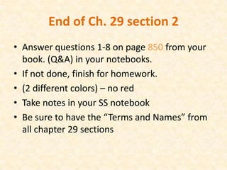 End of Ch. 29 section 2
• Answer questions 1-8 on page 850 from your
  book. (Q&A) in your notebooks.
• If not done, finish for homework.
• (2 different colors) – no red
• Take notes in your SS notebook
• Be sure to have the “Terms and Names” from
  all chapter 29 sections
 