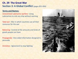 Ch. 29 The Great War
Section 3: A Global Conflict (pages 851-856)
Terms and Names:
Unrestricted submarine warfare– Using
submarines to sink any ship without warning

Total war– War in which countries use all their
resources for the war

Rationing– Control of the amounts and kinds of
goods people can have

Propaganda– One-sided information designed to
persuade

Armistice– Agreement to stop fighting
 