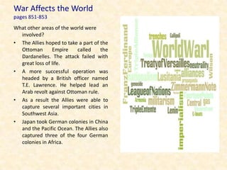 War Affects the World
pages 851-853
What other areas of the world were
  involved?
• The Allies hoped to take a part of the
  Ottoman       Empire    called     the
  Dardanelles. The attack failed with
  great loss of life.
• A more successful operation was
  headed by a British officer named
  T.E. Lawrence. He helped lead an
  Arab revolt against Ottoman rule.
• As a result the Allies were able to
  capture several important cities in
  Southwest Asia.
• Japan took German colonies in China
  and the Pacific Ocean. The Allies also
  captured three of the four German
  colonies in Africa.
 
