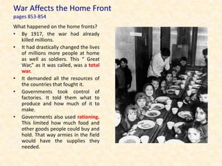 War Affects the Home Front
pages 853-854
What happened on the home fronts?
• By 1917, the war had already
  killed millions.
• It had drastically changed the lives
  of millions more people at home
  as well as soldiers. This “ Great
  War,” as it was called, was a total
  war.
• It demanded all the resources of
  the countries that fought it.
• Governments took control of
  factories. It told them what to
  produce and how much of it to
  make.
• Governments also used rationing.
  This limited how much food and
  other goods people could buy and
  hold. That way armies in the field
  would have the supplies they
  needed.
 