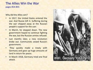 The Allies Win the War
pages 854-855


Why did the Allies win?
• In 1917, the United States entered the
  war. And Russia left it. Suffering during
  the war chipped away at the Russian
  people’s support for the czar.
• In March, he stepped down. The new
  government hoped to continue fighting
  the war, but the Russian armies refused.
• Just months later, a new revolution
  broke out. Communists seized Russia’s
  government.
• They quickly made a treaty with
  Germany and gave up huge amounts of
  land in return for peace.
• In March 1918, Germany tried one final
  attack.
 