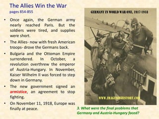 The Allies Win the War
   pages 854-855

• Once again, the German army
  nearly reached Paris. But the
  soldiers were tired, and supplies
  were short.
• The Allies- now with fresh American
  troops- drove the Germans back.
• Bulgaria and the Ottoman Empire
  surrendered.      In   October,    a
  revolution overthrew the emperor
  of Austria-Hungary. In November,
  Kaiser Wilhelm II was forced to step
  down in Germany.
• The new government signed an
  armistice, an agreement to stop
  fighting.
• On November 11, 1918, Europe was
  finally at peace.                    3. What were the final problems that
                                        Germany and Austria-Hungary faced?
 