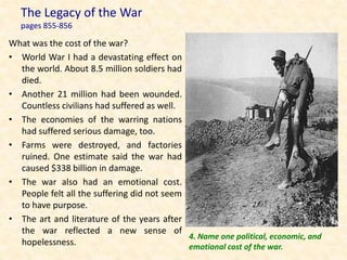 The Legacy of the War
   pages 855-856

What was the cost of the war?
• World War I had a devastating effect on
  the world. About 8.5 million soldiers had
  died.
• Another 21 million had been wounded.
  Countless civilians had suffered as well.
• The economies of the warring nations
  had suffered serious damage, too.
• Farms were destroyed, and factories
  ruined. One estimate said the war had
  caused $338 billion in damage.
• The war also had an emotional cost.
  People felt all the suffering did not seem
  to have purpose.
• The art and literature of the years after
  the war reflected a new sense of
                                             4. Name one political, economic, and
  hopelessness.                              emotional cost of the war.
 