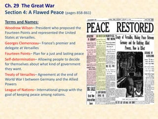 Ch. 29 The Great War
Section 4: A Flawed Peace (pages 858-861)
Terms and Names:
Woodrow Wilson– President who proposed the
Fourteen Points and represented the United
States at Versailles.
Georges Clemenceau– France’s premier and
delegate at Versailles
Fourteen Points– Plan for a just and lasting peace
Self-determination– Allowing people to decide
for themselves about what kind of government
they want.
Treaty of Versailles– Agreement at the end of
World War I between Germany and the Allied
Powers
League of Nations– International group with the
goal of keeping peace among nations.
 
