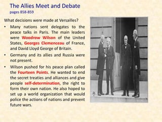The Allies Meet and Debate
   pages 858-859

What decisions were made at Versailles?
• Many nations sent delegates to the
  peace talks in Paris. The main leaders
  were Woodrow Wilson of the United
  States, Georges Clemenceau of France,
  and David Lloyd George of Britain.
• Germany and its allies and Russia were
  not present.
• Wilson pushed for his peace plan called
  the Fourteen Points. He wanted to end
  the secret treaties and alliances and give
  people self-determination, the right to
  form their own nation. He also hoped to
  set up a world organization that would
  police the actions of nations and prevent
  future wars.
 