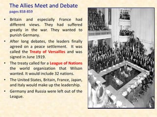 The Allies Meet and Debate
   pages 858-859

• Britain and especially France had
  different views. They had suffered
  greatly in the war. They wanted to
  punish Germany.
• After long debates, the leaders finally
  agreed on a peace settlement. It was
  called the Treaty of Versailles and was
  signed in June 1919.
• The treaty called for a League of Nations
  the world organization that Wilson
  wanted. It would include 32 nations.
• The United States, Britain, France, Japan,
  and Italy would make up the leadership.
• Germany and Russia were left out of the
  League.
 