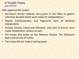 A Trouble Treaty
  pages 859-861

Who opposed the treaty?
• Germany’s former colonies were given to the Allies to govern
  until they decided which were ready for independence.
• Poland, Czechoslovakia, and Yugoslavia were all declared
  independent.
• Finland, Estonia, Latvia and Lithuania- once part of Russia- were
  made independent nations as well.
• The treaty also broke up the Ottoman Empire. The Ottomans
  kept control only of Turkey.
• The treaty did not make a lasting peace.
 