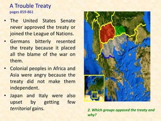 A Trouble Treaty
  pages 859-861

• The United States Senate
  never approved the treaty or
  joined the League of Nations.
• Germans bitterly resented
  the treaty because it placed
  all the blame of the war on
  them.
• Colonial peoples in Africa and
  Asia were angry because the
  treaty did not make them
  independent.
• Japan and Italy were also
  upset      by     getting  few
  territorial gains.               2. Which groups opposed the treaty and
                                   why?
 