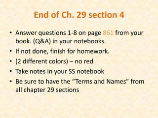 End of Ch. 29 section 4
• Answer questions 1-8 on page 861 from your
  book. (Q&A) in your notebooks.
• If not done, finish for homework.
• (2 different colors) – no red
• Take notes in your SS notebook
• Be sure to have the “Terms and Names” from
  all chapter 29 sections
 
