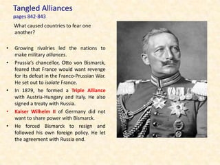 Tangled Alliances
    pages 842-843
    What caused countries to fear one
    another?

•   Growing rivalries led the nations to
    make military alliances.
•   Prussia’s chancellor, Otto von Bismarck,
    feared that France would want revenge
    for its defeat in the Franco-Prussian War.
    He set out to isolate France.
•   In 1879, he formed a Triple Alliance
    with Austria-Hungary and Italy. He also
    signed a treaty with Russia.
•   Kaiser Wilhelm II of Germany did not
    want to share power with Bismarck.
•   He forced Bismarck to resign and
    followed his own foreign policy. He let
    the agreement with Russia end.
 