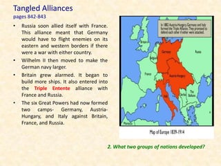Tangled Alliances
pages 842-843
•   Russia soon allied itself with France.
    This alliance meant that Germany
    would have to flight enemies on its
    eastern and western borders if there
    were a war with either country.
•   Wilhelm II then moved to make the
    German navy larger.
•   Britain grew alarmed. It began to
    build more ships. It also entered into
    the Triple Entente alliance with
    France and Russia.
•   The six Great Powers had now formed
    two camps- Germany, Austria-
    Hungary, and Italy against Britain,
    France, and Russia.



                                         2. What two groups of nations developed?
 